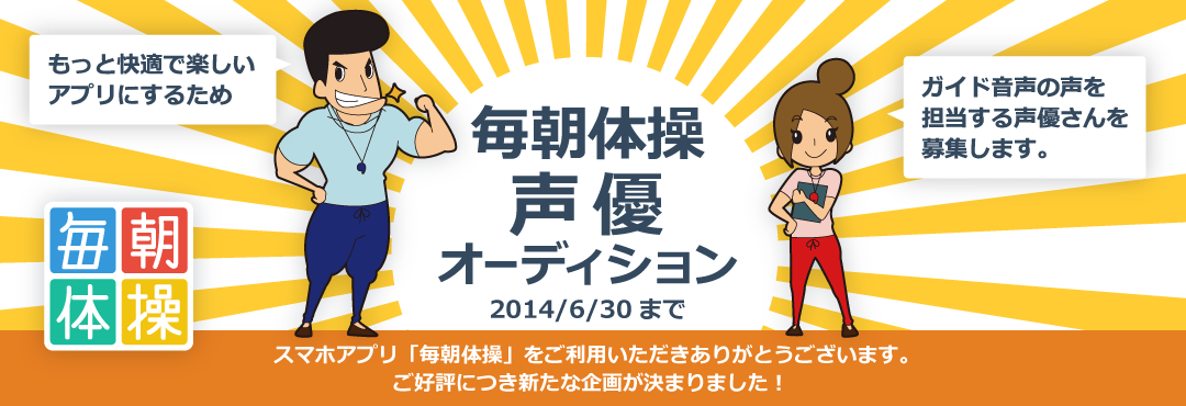 毎朝体操声優オーディションー 2014/6/30まで大募集!スマホアプリ「毎朝体操」をご利用いただきありがとうございます。
ご好評につき新たな企画が決まりました!もっと快適で楽しいアプリにするために、ガイド音声の声を担当する声優さんを募集します。
