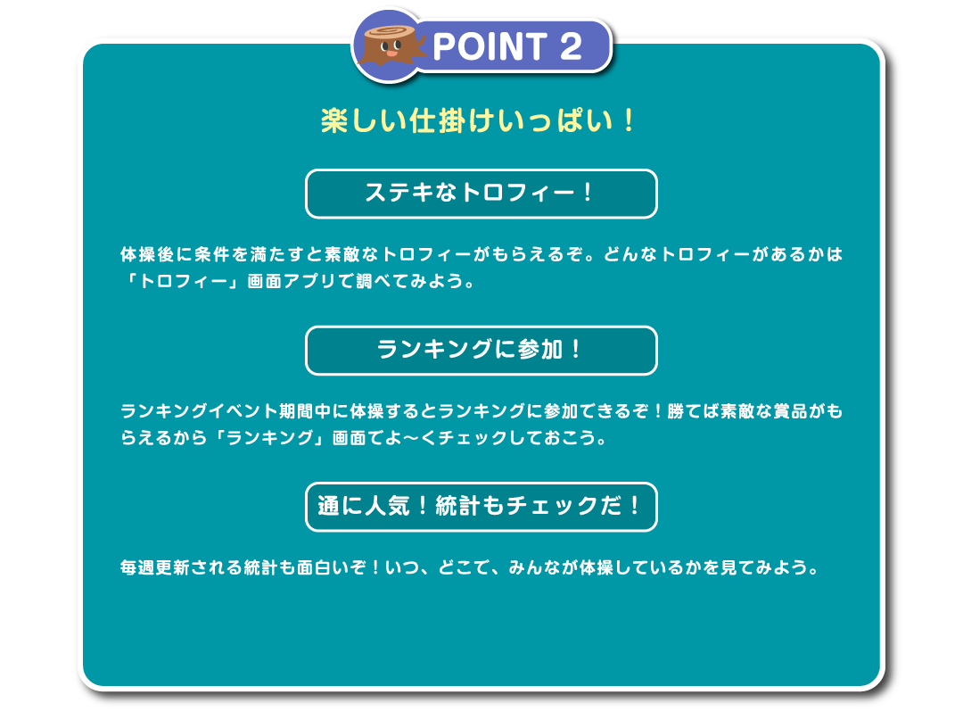 POINT2　楽しい仕掛けいっぱい！ステキなトロフィー！体操後に条件を満たすと素敵なトロフィーがもらえるぞ。どんなトロフィーがあるかは「トロフィー」画面アプリで調べてみよう。ランキングに参加！ランキングイベント期間中に体操するとランキングに参加できるぞ！勝てば素敵な賞品がもらえるから「ランキング」画面でよ～くチェックしておこう。通に人気！統計もチェックだ！毎週更新される統計も面白いぞ！いつ、どこで、みんなが体操しているかを見てみよう。