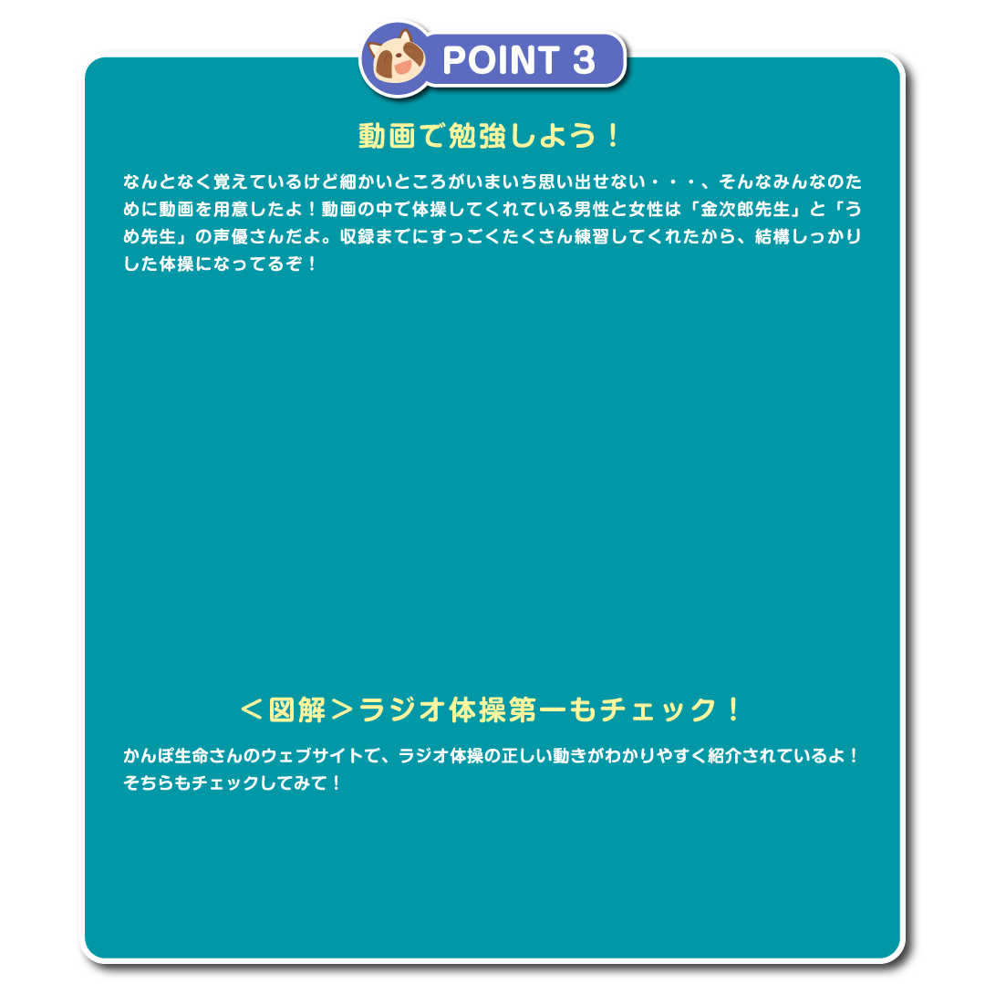 POINT 3　動画で勉強しよう！なんとなく覚えているけど細かいところがいまいち思い出せない・・・、そんなみんなのために動画を用意したよ！動画の中で体操してくれている男性と女性は「金次郎先生」と「うめ先生」の声優さんだよ。収録までにすっごくたくさん練習してくれたから、結構しっかりした体操になってるぞ！