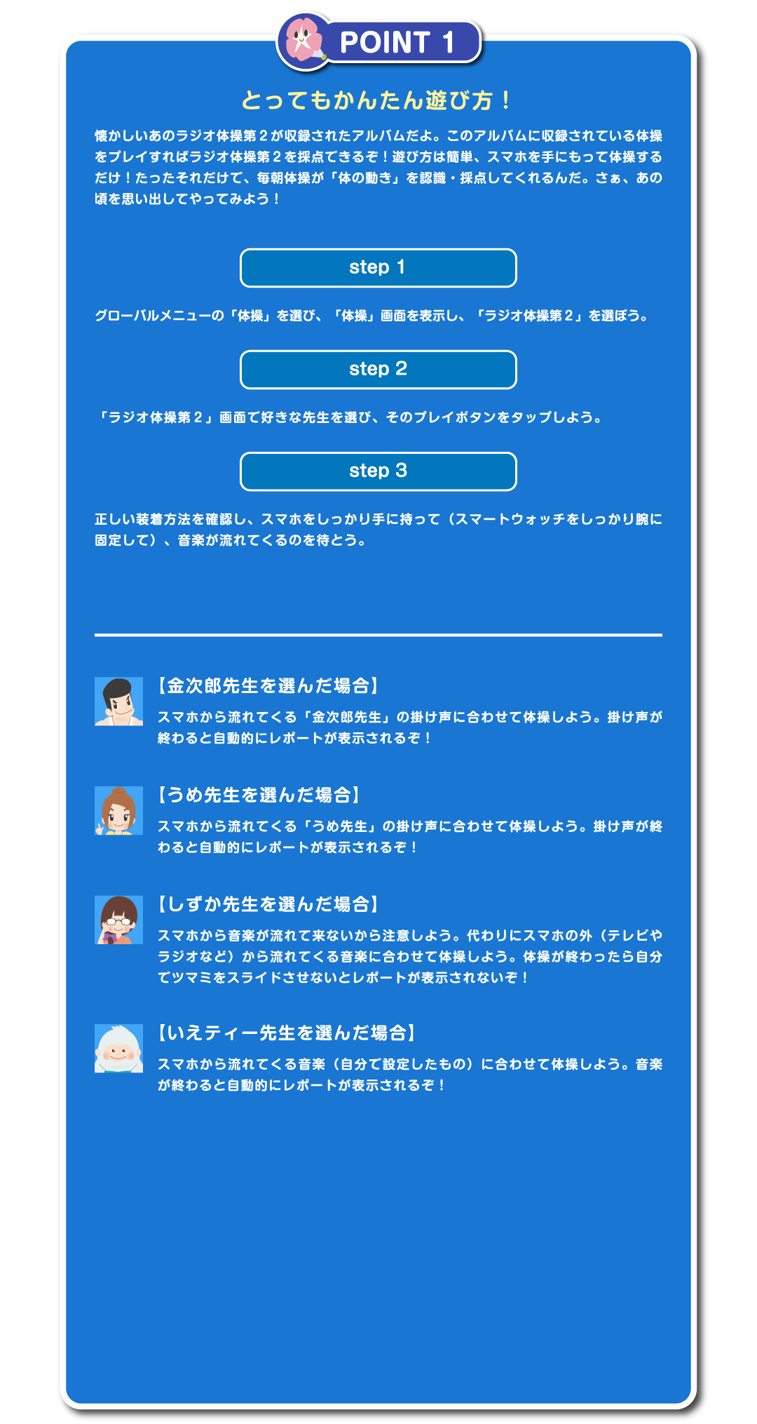 POINT1　とってもかんたん遊び方！　懐かしいあのラジオ体操第２が収録されたアルバムだよ。このアルバムに収録されている体操をプレイすればラジオ体操第２を採点できるぞ！遊び方は簡単、スマホを手にもって体操するだけ！たったそれだけで、毎朝体操が「体の動き」を認識・採点してくれるんだ。さぁ、あの頃を思い出してやってみよう！step1　グローバルメニューの「体操」を選び、「体操」画面を表示し、「ラジオ体操第２」を選ぼう。step2「ラジオ体操第２」画面で好きな先生を選び、そのプレイボタンをタップしよう。step3　正しい装着方法を確認し、スマホをしっかり手に持って（スマートウォッチをしっかり腕に固定して）、音楽が流れてくるのを待とう。正しい装着方法をチェック　【金次郎先生を選んだ場合】スマホから流れてくる「金次郎先生」の掛け声に合わせて体操しよう。掛け声が終わると自動的にレポートが表示されるぞ！【うめ先生を選んだ場合】スマホから流れてくる「うめ先生」の掛け声に合わせて体操しよう。掛け声が終わると自動的にレポートが表示されるぞ！【しずか先生を選んだ場合】スマホから音楽が流れて来ないから注意しよう。代わりにスマホの外（テレビやラジオなど）から流れてくる音楽に合わせて体操しよう。体操が終わったら自分でツマミをスライドさせないとレポートが表示されないぞ！【いえティー先生を選んだ場合】スマホから流れてくる音楽（自分で設定したもの）に合わせて体操しよう。音楽が終わると自動的にレポートが表示されるぞ！