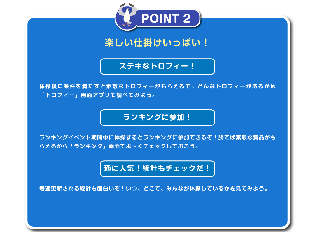 POINT2　楽しい仕掛けいっぱい！ステキなトロフィー！体操後に条件を満たすと素敵なトロフィーがもらえるぞ。どんなトロフィーがあるかは「トロフィー」画面アプリで調べてみよう。ランキングに参加！ランキングイベント期間中に体操するとランキングに参加できるぞ！勝てば素敵な賞品がもらえるから「ランキング」画面でよ～くチェックしておこう。通に人気！統計もチェックだ！毎週更新される統計も面白いぞ！いつ、どこで、みんなが体操しているかを見てみよう。