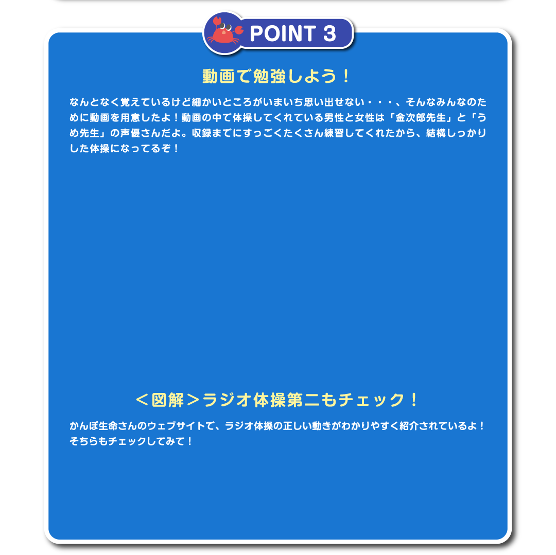 POINT 3　動画で勉強しよう！なんとなく覚えているけど細かいところがいまいち思い出せない・・・、そんなみんなのために動画を用意したよ！動画の中で体操してくれている男性と女性は「金次郎先生」と「うめ先生」の声優さんだよ。収録までにすっごくたくさん練習してくれたから、結構しっかりした体操になってるぞ！